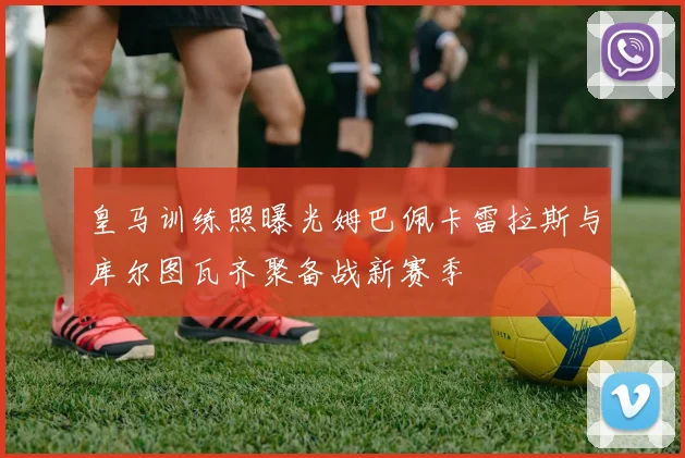皇马训练照曝光姆巴佩卡雷拉斯与库尔图瓦齐聚备战新赛季