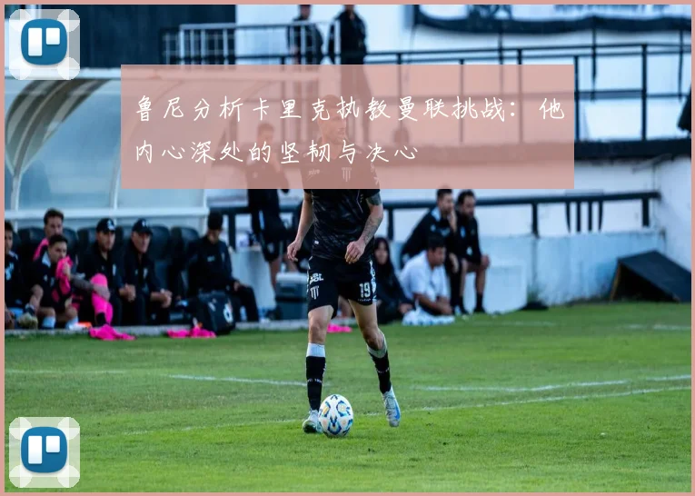 鲁尼分析卡里克执教曼联挑战：他内心深处的坚韧与决心